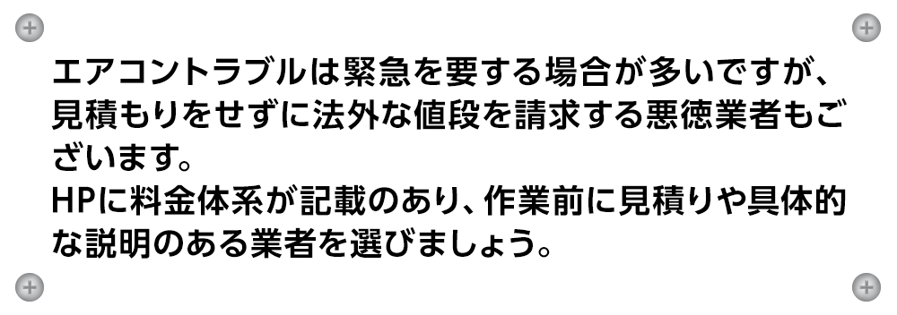 エアコントラブルは緊急を要する場合が多いですが、見積もりをせずに法外な値段を請求する悪徳業者もございます。
                    HPに料金体系が記載のあり、作業前に見積りや具体的な説明のある業者を選びましょう。